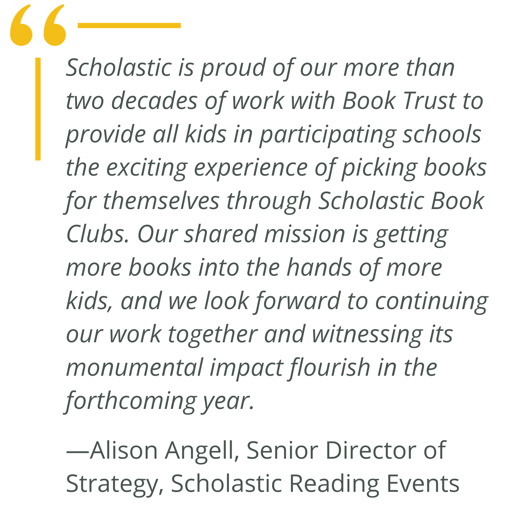 "Scholastic is proud of our more than two decades of work with Book Trust to provide all kids in participating schools the exciting experience of picking books for themselves through Scholastic Book Clubs. Our shared mission is getting more books into the hands of more kids, and we look forward to continuing our work together and witnessing its monumental impact flourish in the forthcoming year." —Alison Angell, Senior Director of Strategy, Scholastic Reading Events